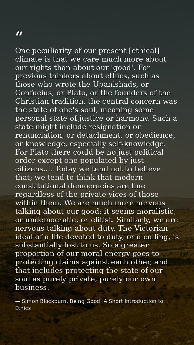 One peculiarity of our present [ethical] climate is that we care much more about our rights than about our 'good'. For p — Simon Blackburn, Being Good: A Short Introduction to Ethics