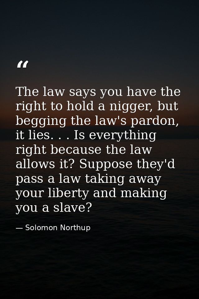 The law says you have the right to hold a nigger, but begging the law's pardon, it lies. . . Is everything right because — Solomon Northup