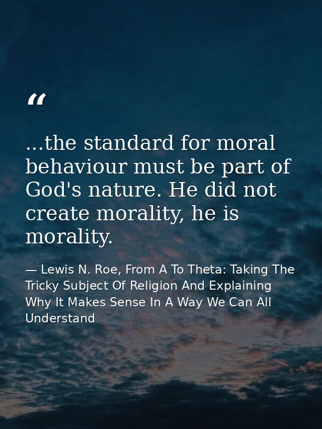 ...the standard for moral behaviour must be part of God's nature. He did not create morality, he is morality. — Lewis N. Roe, From A To Theta: Taking The Tricky Subject Of Religion And Explaining Why It Makes Sense In A Way We Can All Understand