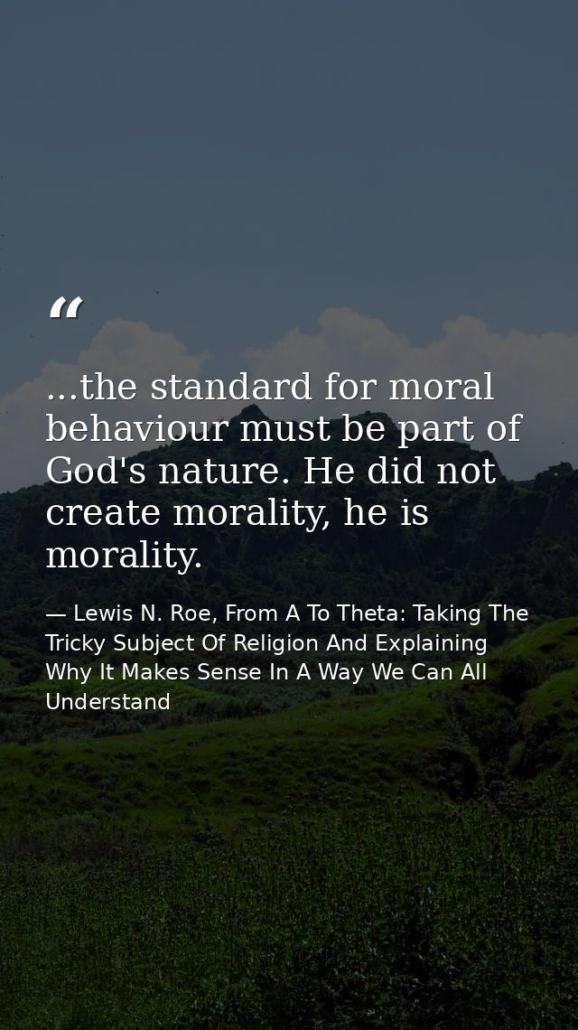...the standard for moral behaviour must be part of God's nature. He did not create morality, he is morality. — Lewis N. Roe, From A To Theta: Taking The Tricky Subject Of Religion And Explaining Why It Makes Sense In A Way We Can All Understand