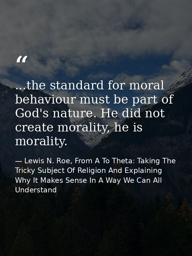 ...the standard for moral behaviour must be part of God's nature. He did not create morality, he is morality. — Lewis N. Roe, From A To Theta: Taking The Tricky Subject Of Religion And Explaining Why It Makes Sense In A Way We Can All Understand