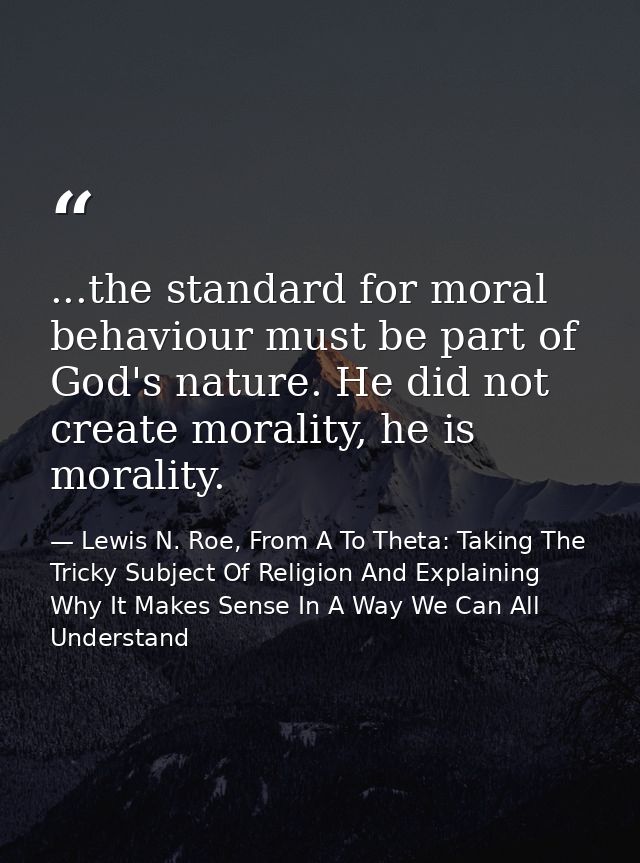 ...the standard for moral behaviour must be part of God's nature. He did not create morality, he is morality. — Lewis N. Roe, From A To Theta: Taking The Tricky Subject Of Religion And Explaining Why It Makes Sense In A Way We Can All Understand