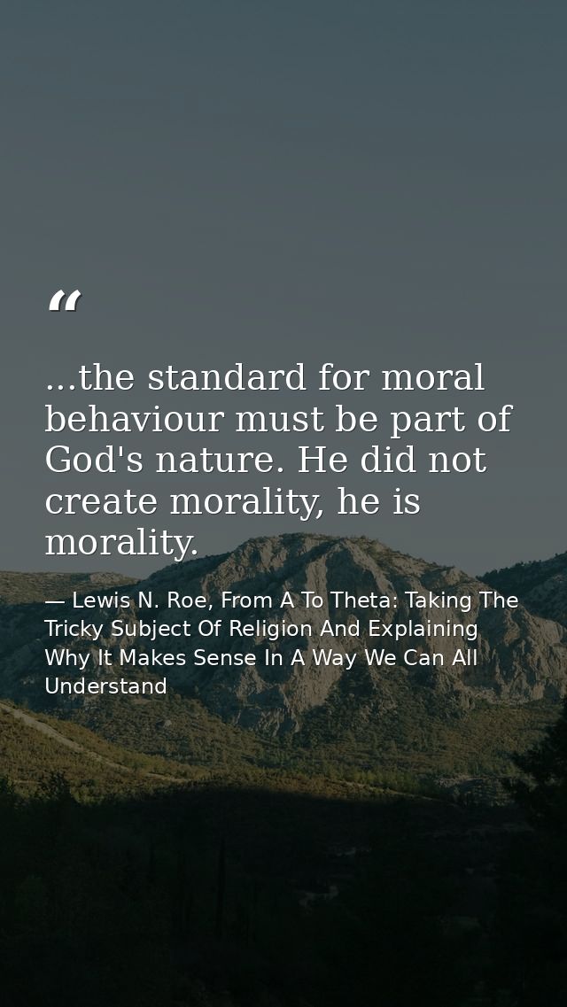 ...the standard for moral behaviour must be part of God's nature. He did not create morality, he is morality. — Lewis N. Roe, From A To Theta: Taking The Tricky Subject Of Religion And Explaining Why It Makes Sense In A Way We Can All Understand