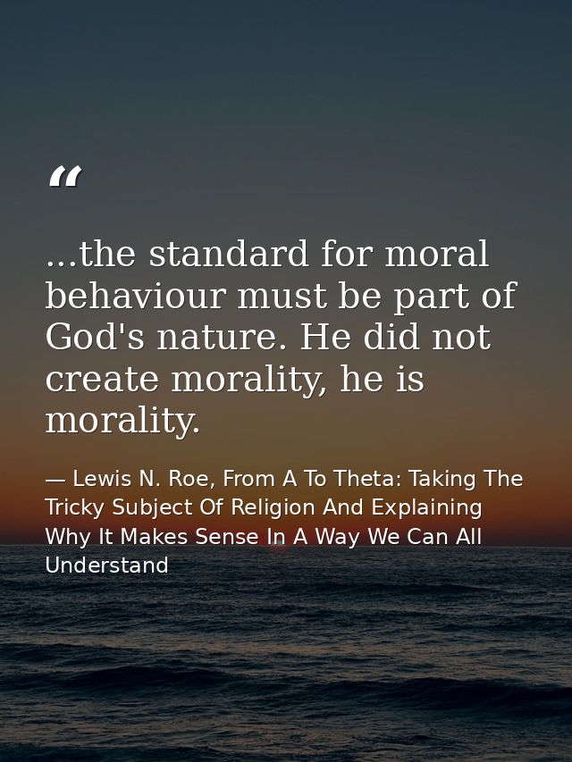...the standard for moral behaviour must be part of God's nature. He did not create morality, he is morality. — Lewis N. Roe, From A To Theta: Taking The Tricky Subject Of Religion And Explaining Why It Makes Sense In A Way We Can All Understand