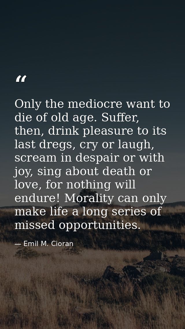 Only the mediocre want to die of old age. Suffer, then, drink pleasure to its last dregs, cry or laugh, scream in despai — Emil M. Cioran