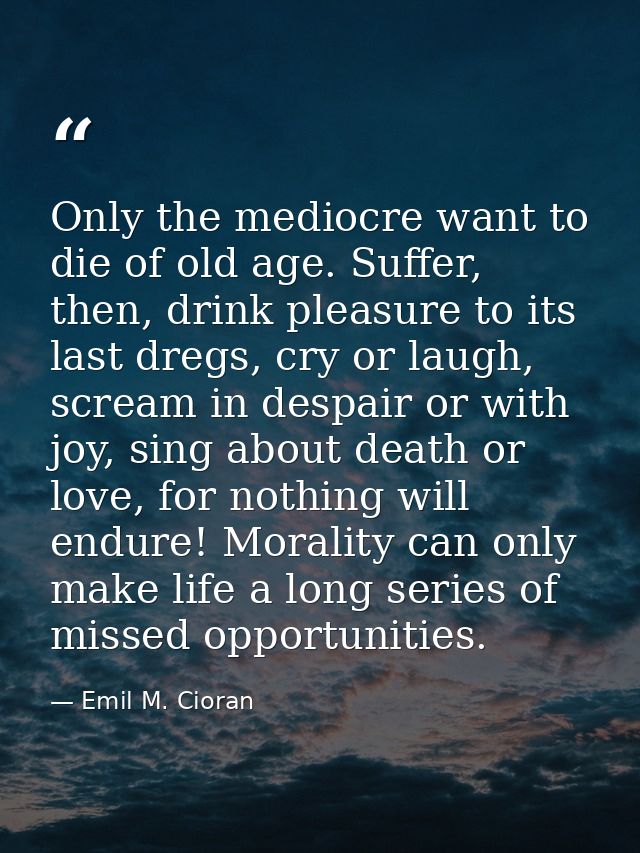 Only the mediocre want to die of old age. Suffer, then, drink pleasure to its last dregs, cry or laugh, scream in despai — Emil M. Cioran