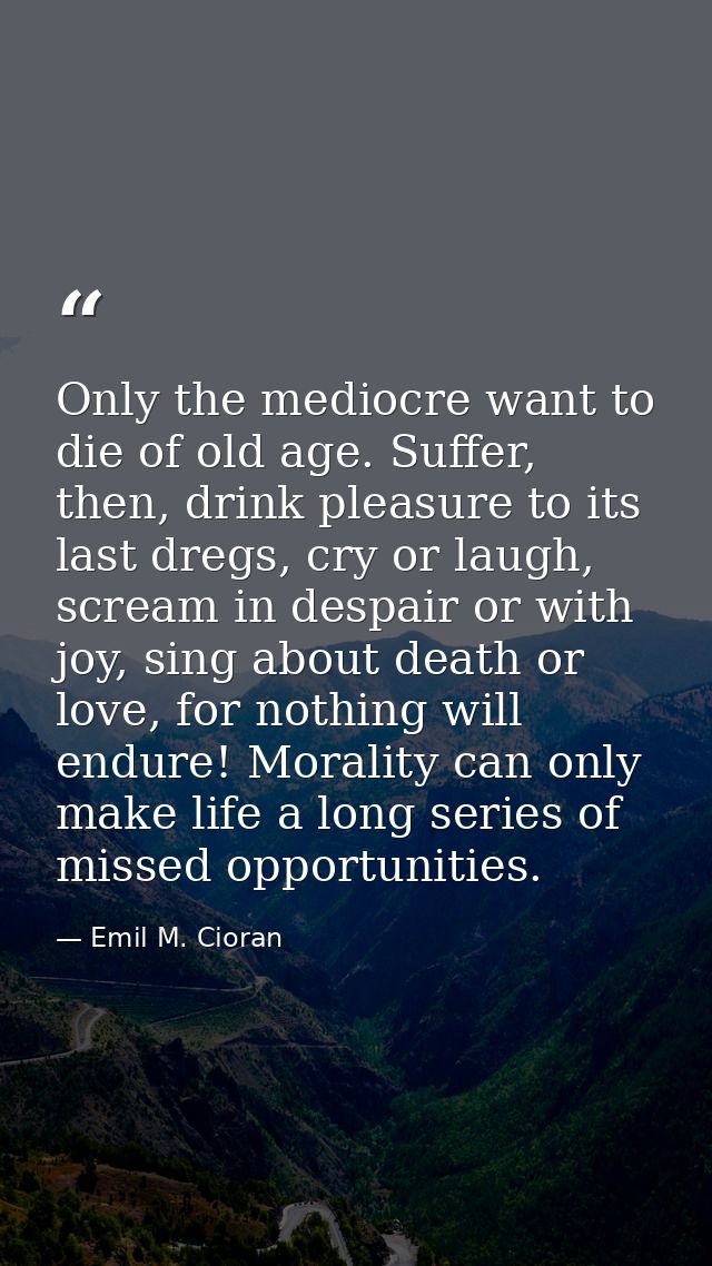 Only the mediocre want to die of old age. Suffer, then, drink pleasure to its last dregs, cry or laugh, scream in despai — Emil M. Cioran