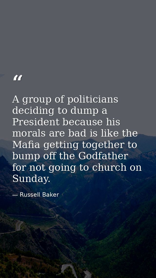 A group of politicians deciding to dump a President because his morals are bad is like the Mafia getting together to bum — Russell Baker