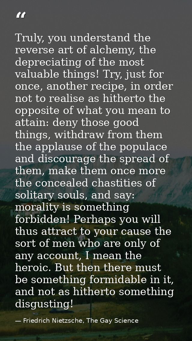 Truly, you understand the reverse art of alchemy, the depreciating of the most valuable things! Try, just for once, anot — Friedrich Nietzsche, The Gay Science