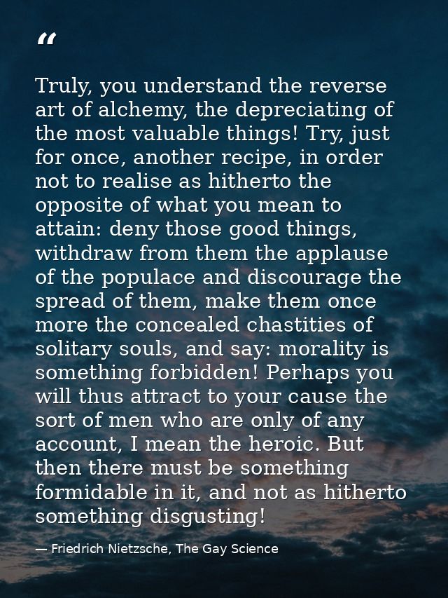 Truly, you understand the reverse art of alchemy, the depreciating of the most valuable things! Try, just for once, anot — Friedrich Nietzsche, The Gay Science