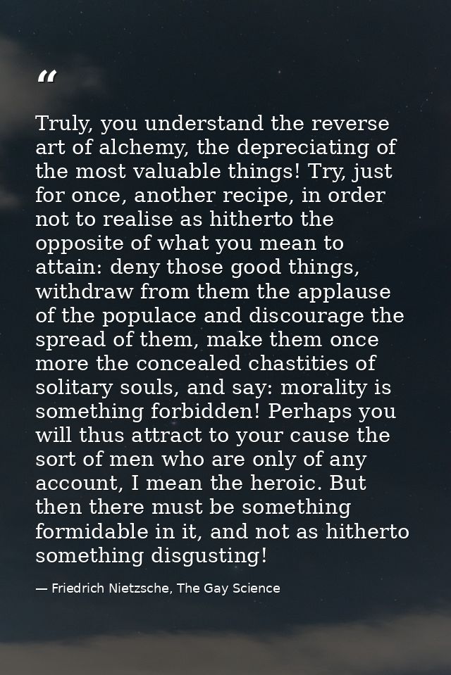 Truly, you understand the reverse art of alchemy, the depreciating of the most valuable things! Try, just for once, anot — Friedrich Nietzsche, The Gay Science