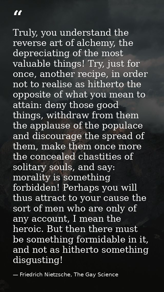 Truly, you understand the reverse art of alchemy, the depreciating of the most valuable things! Try, just for once, anot — Friedrich Nietzsche, The Gay Science