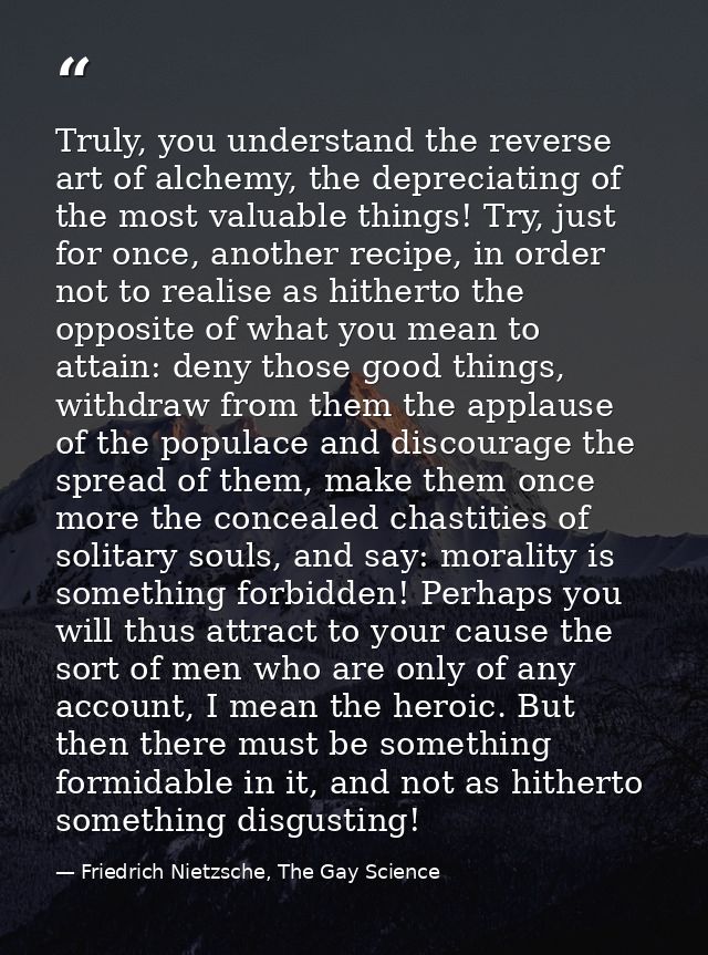 Truly, you understand the reverse art of alchemy, the depreciating of the most valuable things! Try, just for once, anot — Friedrich Nietzsche, The Gay Science