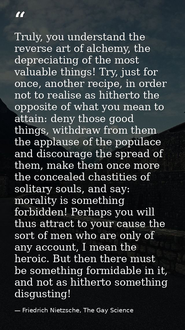 Truly, you understand the reverse art of alchemy, the depreciating of the most valuable things! Try, just for once, anot — Friedrich Nietzsche, The Gay Science