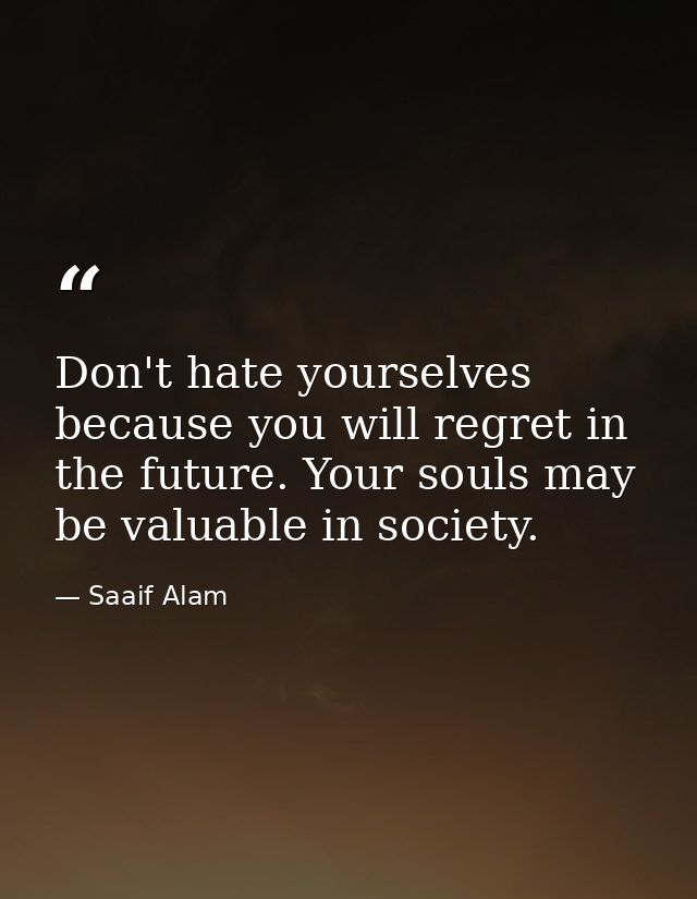 Don't hate yourselves because you will regret in the future. Your souls may be valuable in society. — Saaif Alam
