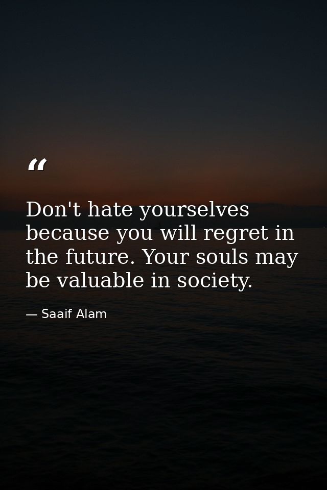 Don't hate yourselves because you will regret in the future. Your souls may be valuable in society. — Saaif Alam