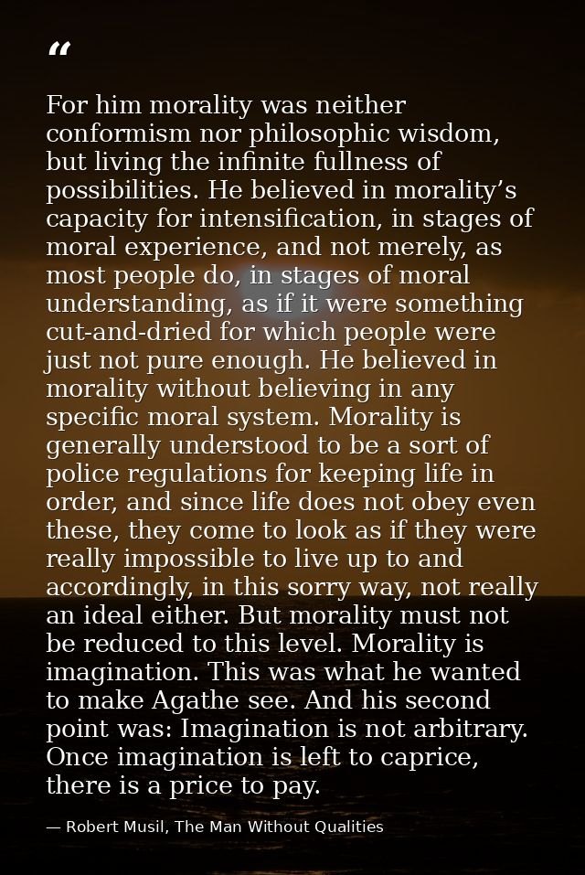 For him morality was neither conformism nor philosophic wisdom, but living the infinite fullness of possibilities. He be — Robert Musil, The Man Without Qualities