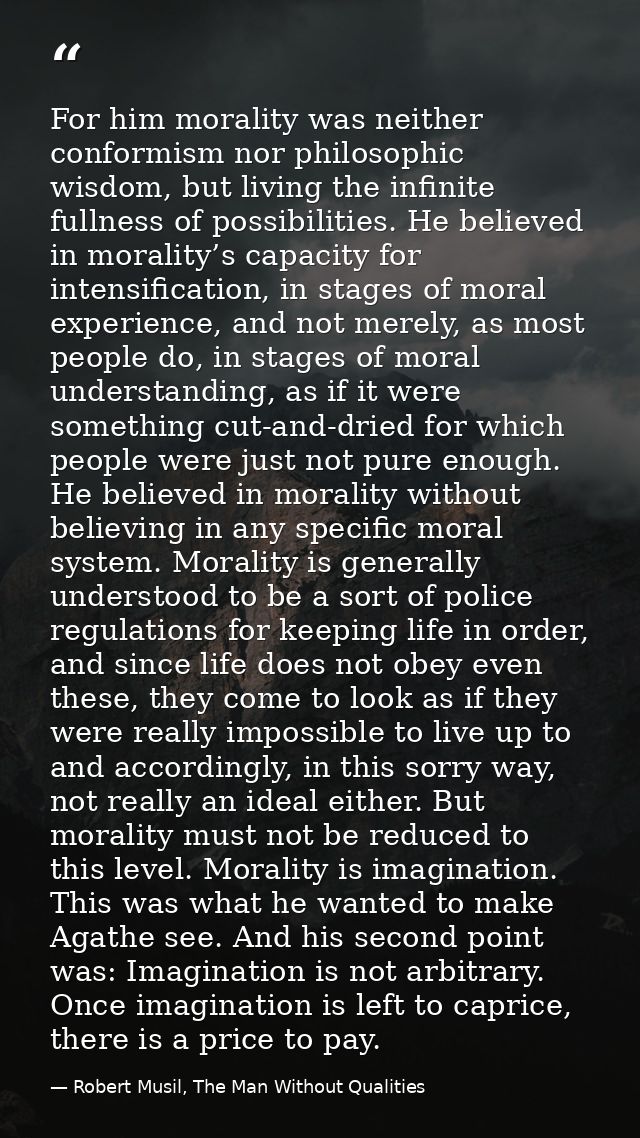 For him morality was neither conformism nor philosophic wisdom, but living the infinite fullness of possibilities. He be — Robert Musil, The Man Without Qualities