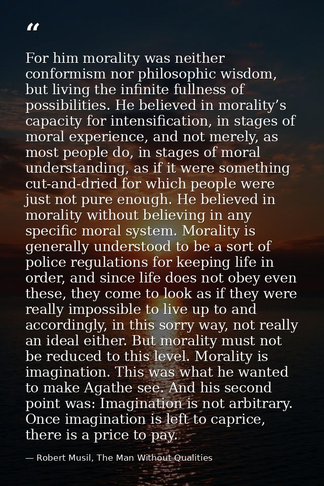 For him morality was neither conformism nor philosophic wisdom, but living the infinite fullness of possibilities. He be — Robert Musil, The Man Without Qualities