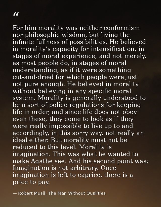 For him morality was neither conformism nor philosophic wisdom, but living the infinite fullness of possibilities. He be — Robert Musil, The Man Without Qualities