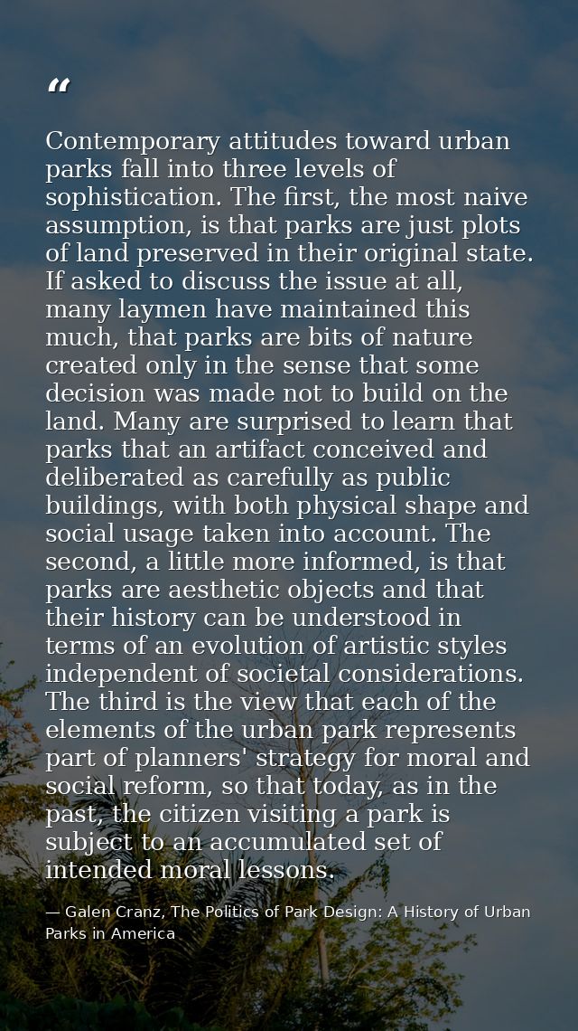 Contemporary attitudes toward urban parks fall into three levels of sophistication. The first, the most naive assumption — Galen Cranz, The Politics of Park Design: A History of Urban Parks in America