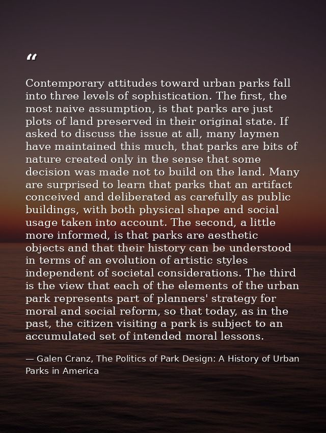 Contemporary attitudes toward urban parks fall into three levels of sophistication. The first, the most naive assumption — Galen Cranz, The Politics of Park Design: A History of Urban Parks in America