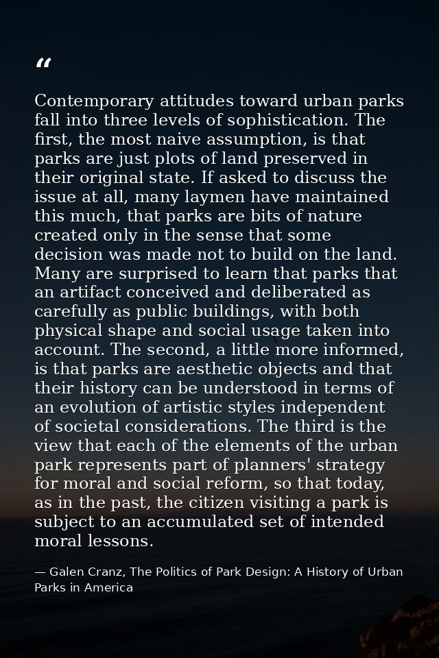 Contemporary attitudes toward urban parks fall into three levels of sophistication. The first, the most naive assumption — Galen Cranz, The Politics of Park Design: A History of Urban Parks in America