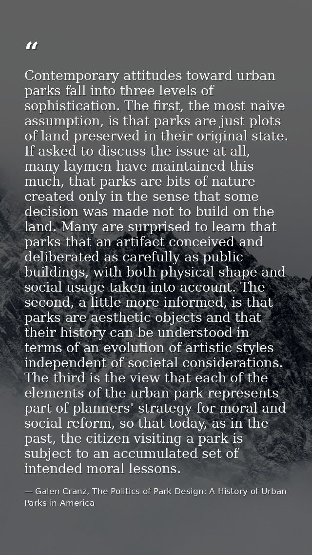 Contemporary attitudes toward urban parks fall into three levels of sophistication. The first, the most naive assumption — Galen Cranz, The Politics of Park Design: A History of Urban Parks in America