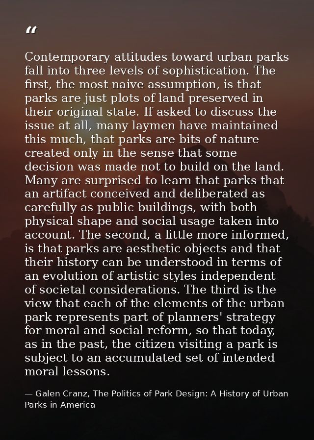 Contemporary attitudes toward urban parks fall into three levels of sophistication. The first, the most naive assumption — Galen Cranz, The Politics of Park Design: A History of Urban Parks in America