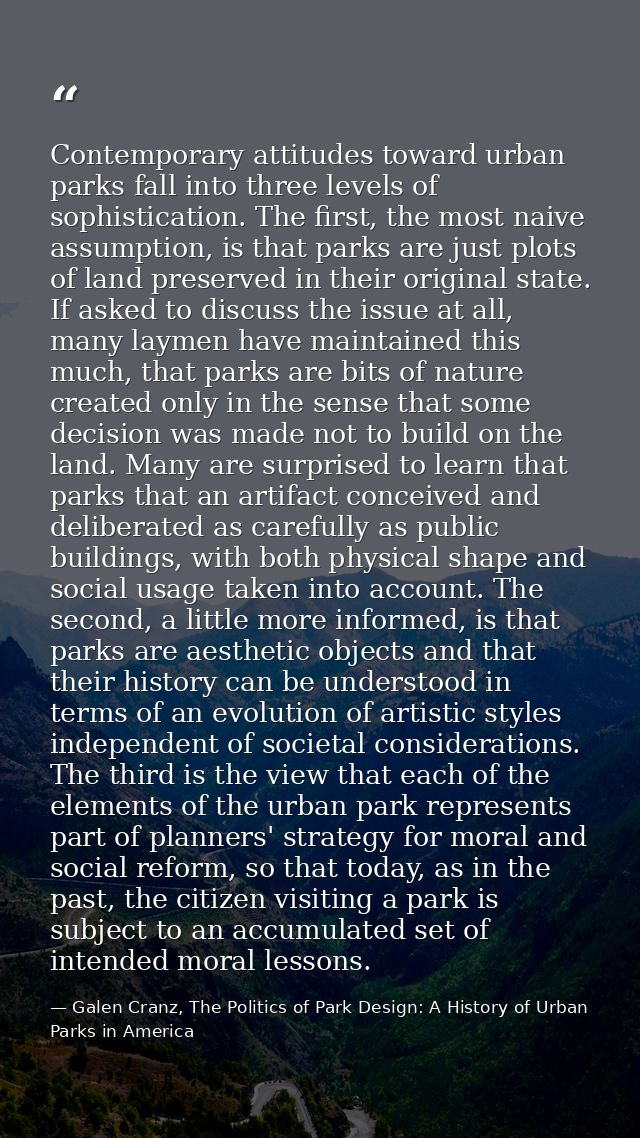 Contemporary attitudes toward urban parks fall into three levels of sophistication. The first, the most naive assumption — Galen Cranz, The Politics of Park Design: A History of Urban Parks in America