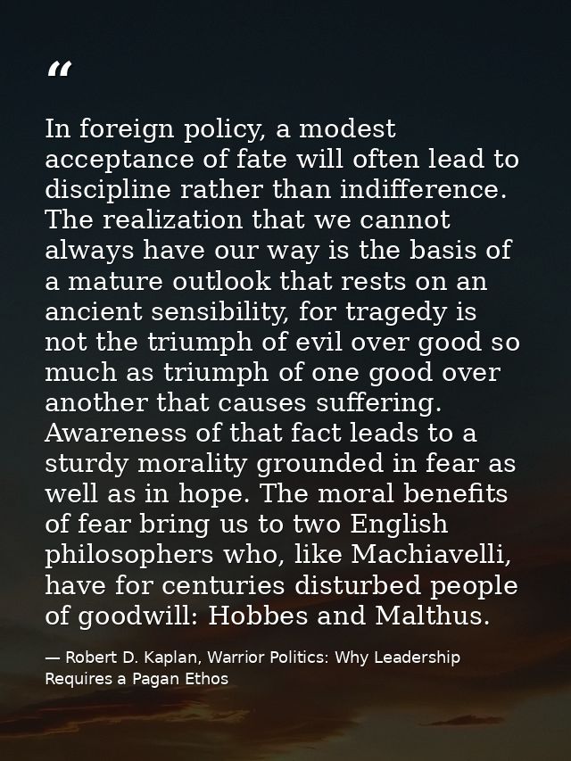 In foreign policy, a modest acceptance of fate will often lead to discipline rather than indifference. The realization t — Robert D. Kaplan, Warrior Politics: Why Leadership Requires a Pagan Ethos