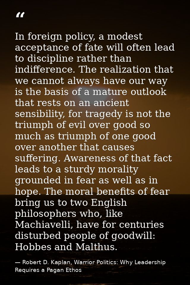 In foreign policy, a modest acceptance of fate will often lead to discipline rather than indifference. The realization t — Robert D. Kaplan, Warrior Politics: Why Leadership Requires a Pagan Ethos