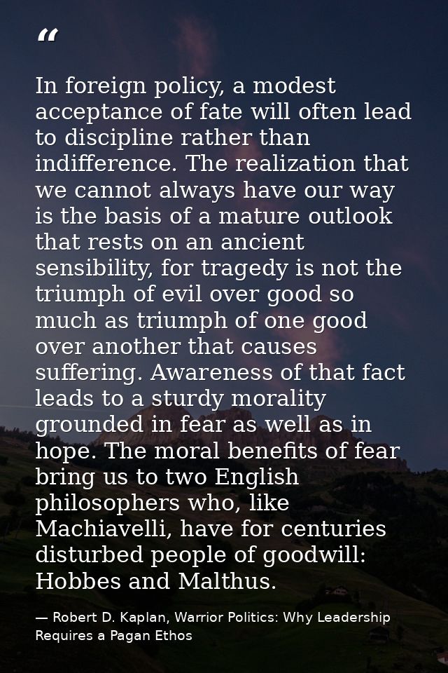In foreign policy, a modest acceptance of fate will often lead to discipline rather than indifference. The realization t — Robert D. Kaplan, Warrior Politics: Why Leadership Requires a Pagan Ethos