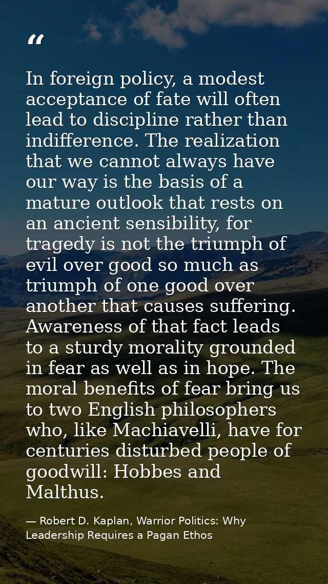 In foreign policy, a modest acceptance of fate will often lead to discipline rather than indifference. The realization t — Robert D. Kaplan, Warrior Politics: Why Leadership Requires a Pagan Ethos