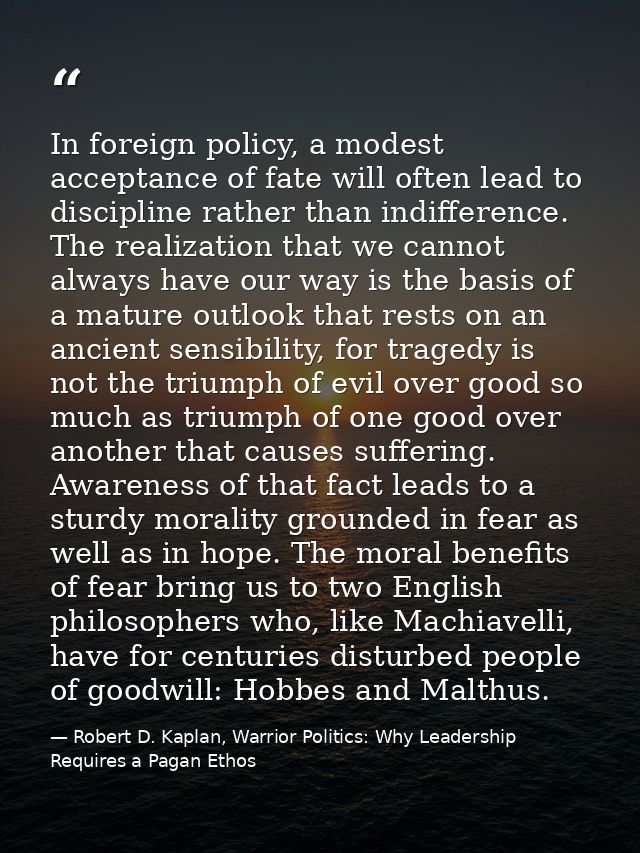 In foreign policy, a modest acceptance of fate will often lead to discipline rather than indifference. The realization t — Robert D. Kaplan, Warrior Politics: Why Leadership Requires a Pagan Ethos