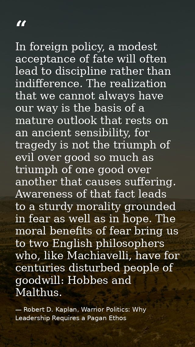 In foreign policy, a modest acceptance of fate will often lead to discipline rather than indifference. The realization t — Robert D. Kaplan, Warrior Politics: Why Leadership Requires a Pagan Ethos
