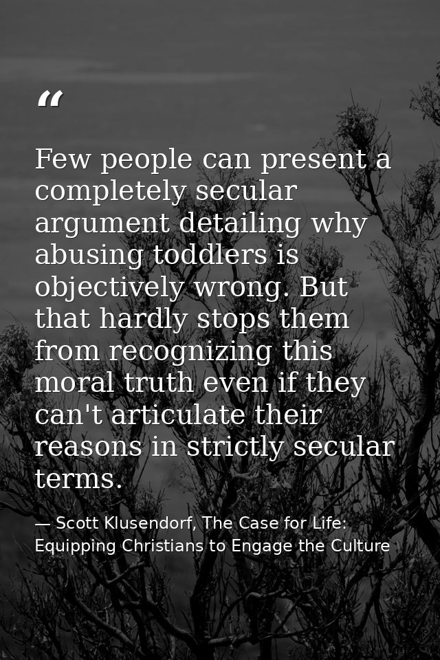 Few people can present a completely secular argument detailing why abusing toddlers is objectively wrong. But that hardl — Scott Klusendorf, The Case for Life: Equipping Christians to Engage the Culture