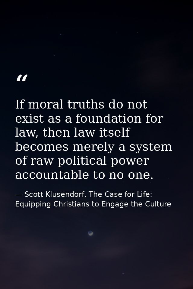 If moral truths do not exist as a foundation for law, then law itself becomes merely a system of raw political power acc — Scott Klusendorf, The Case for Life: Equipping Christians to Engage the Culture