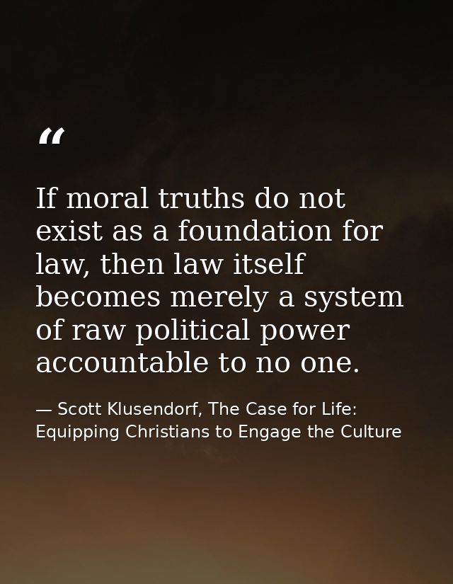 If moral truths do not exist as a foundation for law, then law itself becomes merely a system of raw political power acc — Scott Klusendorf, The Case for Life: Equipping Christians to Engage the Culture