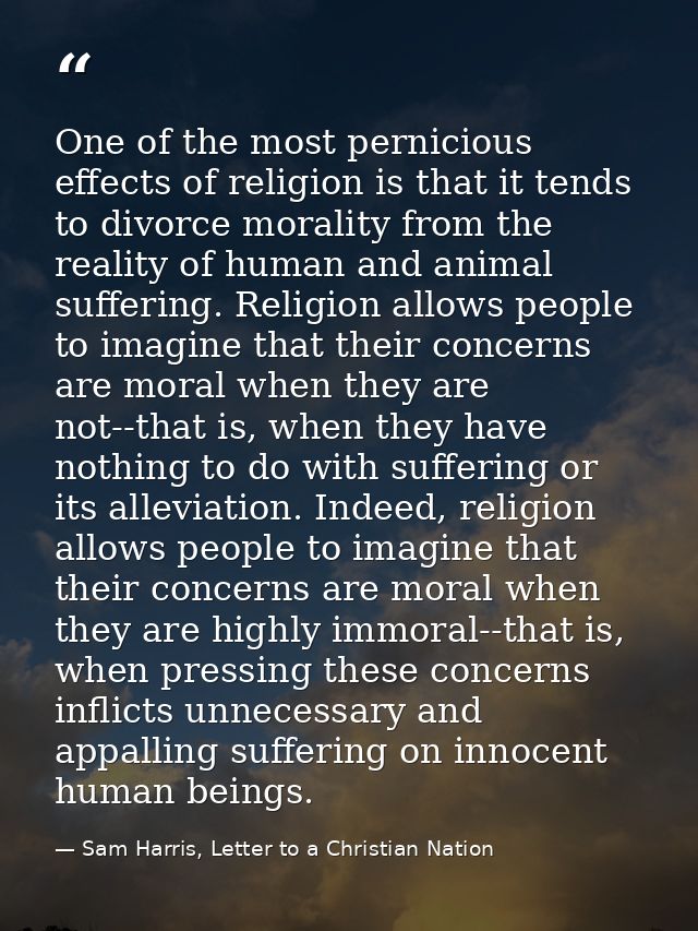 One of the most pernicious effects of religion is that it tends to divorce morality from the reality of human and animal — Sam Harris, Letter to a Christian Nation