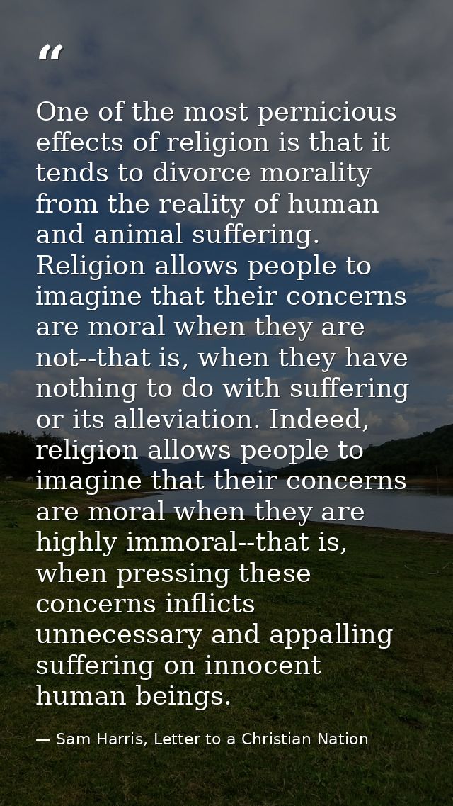 One of the most pernicious effects of religion is that it tends to divorce morality from the reality of human and animal — Sam Harris, Letter to a Christian Nation