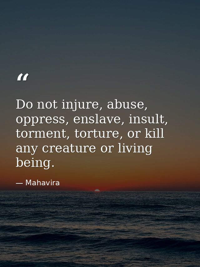 Do not injure, abuse, oppress, enslave, insult, torment, torture, or kill any creature or living being. — Mahavira