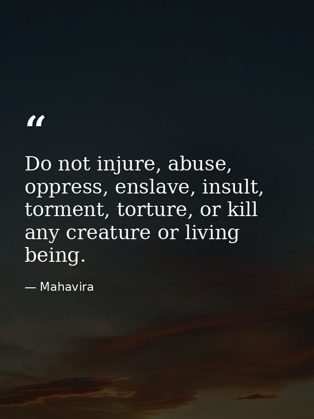 Do not injure, abuse, oppress, enslave, insult, torment, torture, or kill any creature or living being. — Mahavira