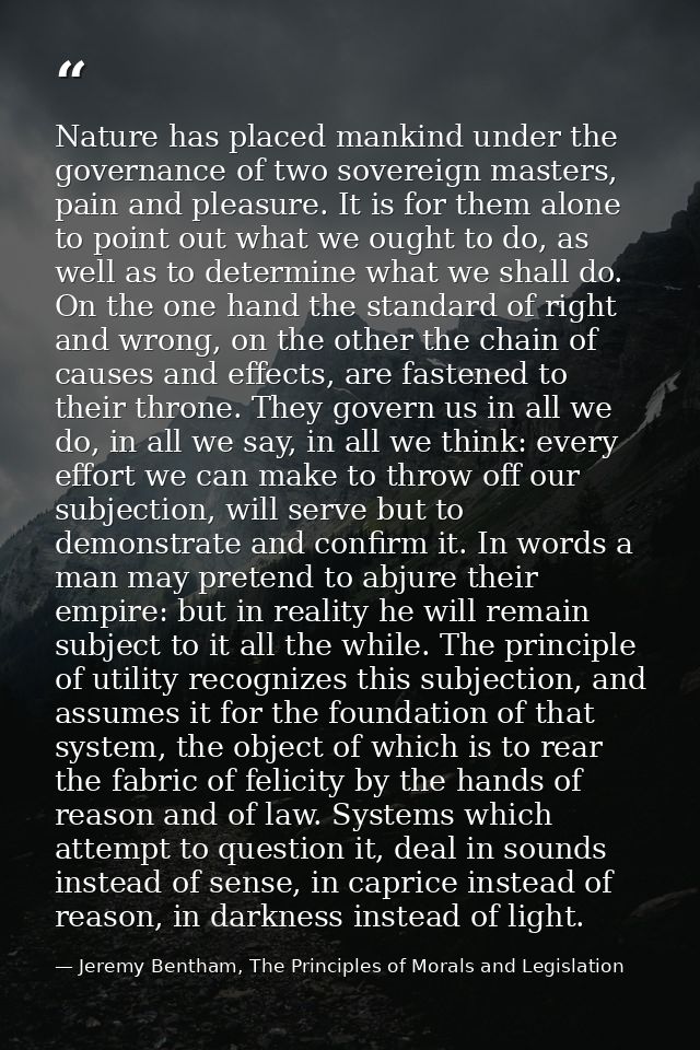Nature has placed mankind under the governance of two sovereign masters, pain and pleasure. It is for them alone to poin — Jeremy Bentham, The Principles of Morals and Legislation