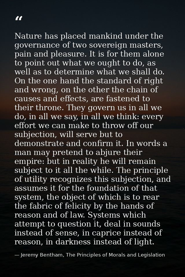 Nature has placed mankind under the governance of two sovereign masters, pain and pleasure. It is for them alone to poin — Jeremy Bentham, The Principles of Morals and Legislation
