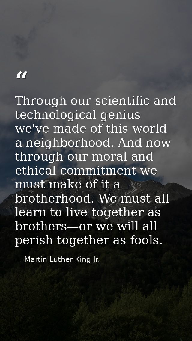 Through our scientific and technological genius we've made of this world a neighborhood. And now through our moral and e — Martin Luther King Jr.