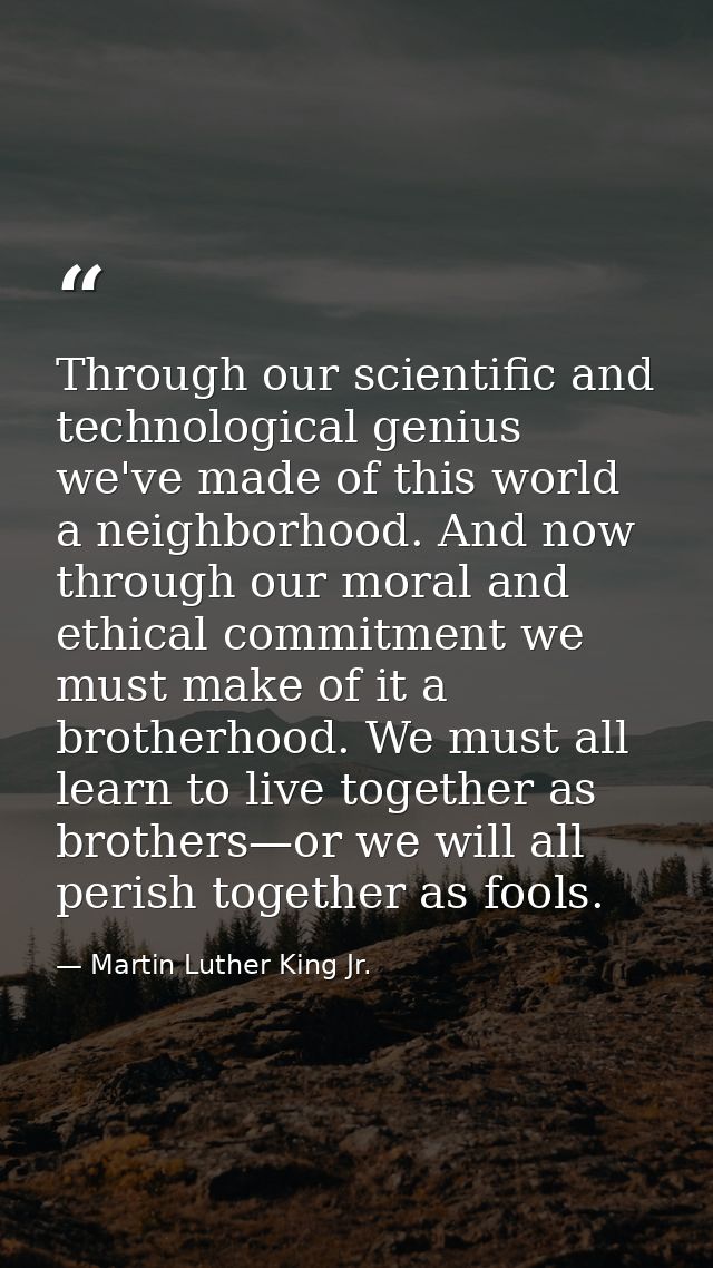 Through our scientific and technological genius we've made of this world a neighborhood. And now through our moral and e — Martin Luther King Jr.