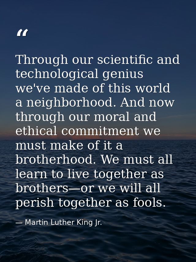 Through our scientific and technological genius we've made of this world a neighborhood. And now through our moral and e — Martin Luther King Jr.