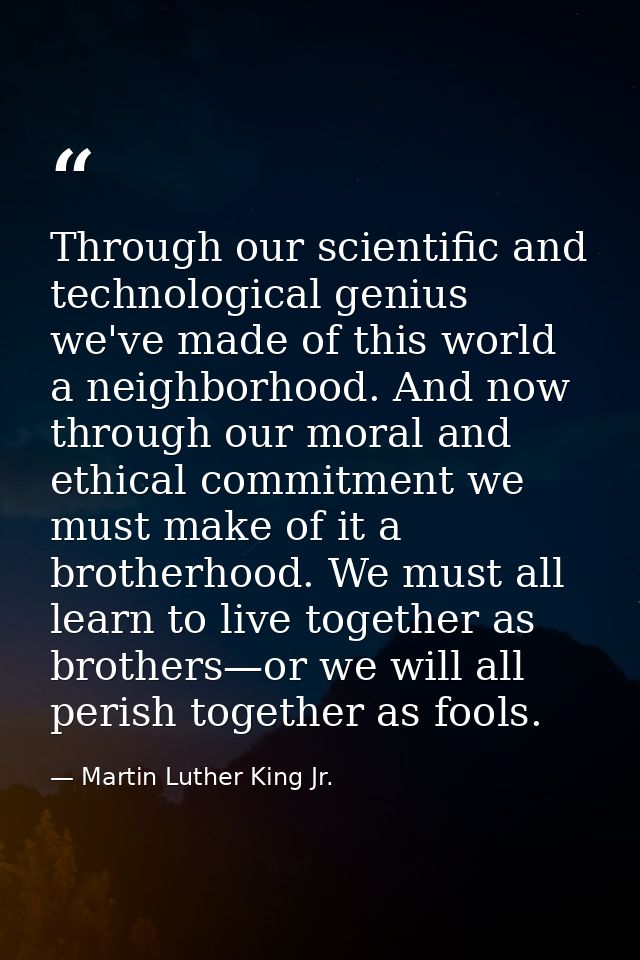 Through our scientific and technological genius we've made of this world a neighborhood. And now through our moral and e — Martin Luther King Jr.