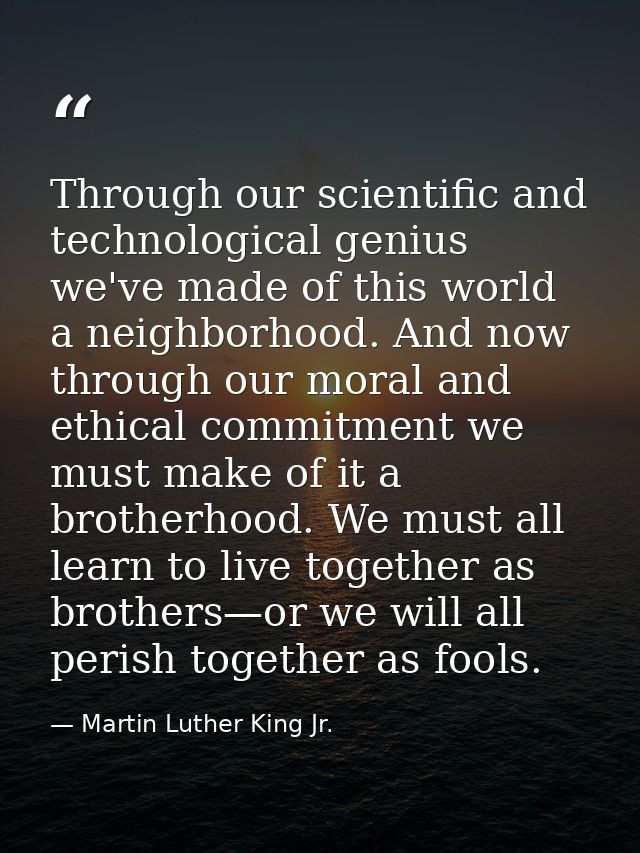 Through our scientific and technological genius we've made of this world a neighborhood. And now through our moral and e — Martin Luther King Jr.